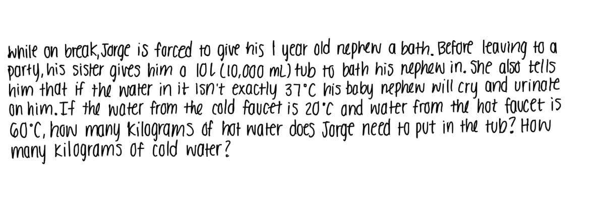 while on break, Jorge is forced to give his I year old nephew a bath. Before leaving to a
porty, his sister gives him o 10L (10,000 mL) tub to bath his nephew in. She also´ tells
him that if the water in it isn't exactly 37°C his boby nephew will cry and urinate
on him. If the water from the cold faucèt is 20'C and water from the hot faucet is
60°C, how many Kilograms of hot water does Jorge need to put in the tub? How
many kilograms of čold water?
