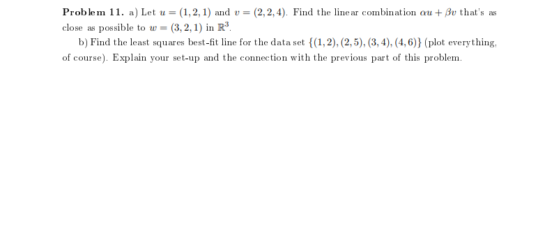 (2, 2, 4). Find the line ar combination au + Bv that's as
Problem 11. a) Let u = (1,2, 1) and v =
close as possible to w = (3, 2, 1) in R³.
b) Find the least squares best-fit line for the data set {(1,2), (2, 5), (3, 4), (4,6)} (plot everything,
of course). Explain your set-up and the connection with the previous part of this problem.
