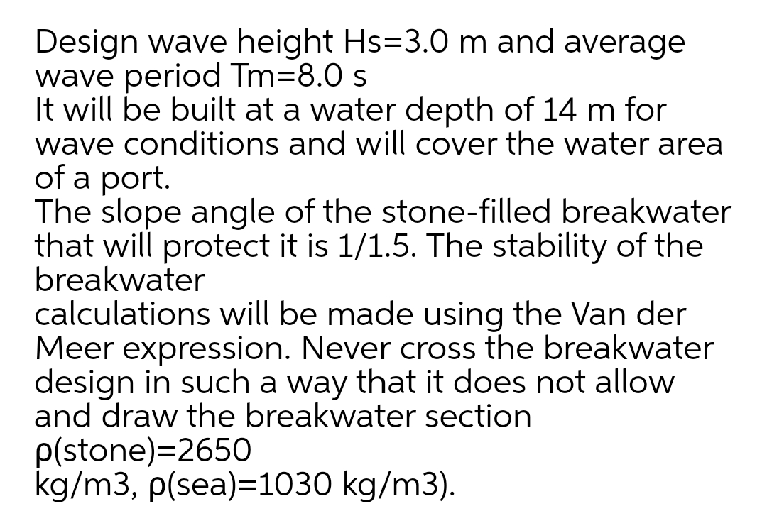 Design wave height Hs=3.0 m and average
wave period Tm=8.0 s
It will be built at a water depth of 14 m for
wave conditions and will cover the water area
of a port.
The slope angle of the stone-filled breakwater
that will protect it is 1/1.5. The stability of the
breakwater
calculations will be made using the Van der
Meer expression. Never cross the breakwater
design in such a way that it does not allow
and draw the breakwater section
p(stone)=2650
kg/m3, p(sea)=1030 kg/m3).
