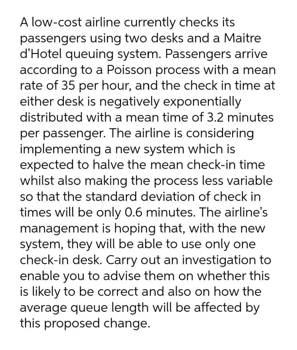 A low-cost airline currently checks its
passengers using two desks and a Maitre
d'Hotel queuing system. Passengers arrive
according to a Poisson process with a mean
rate of 35 per hour, and the check in time at
either desk is negatively exponentially
distributed with a mean time of 3.2 minutes
per passenger. The airline is considering
implementing a new system which is
expected to halve the mean check-in time
whilst also making the process less variable
so that the standard deviation of check in
times will be only 0.6 minutes. The airline's
management is hoping that, with the new
system, they will be able to use only one
check-in desk. Carry out an investigation to
enable you to advise them on whether this
is likely to be correct and also on how the
average queue length will be affected by
this proposed change.

