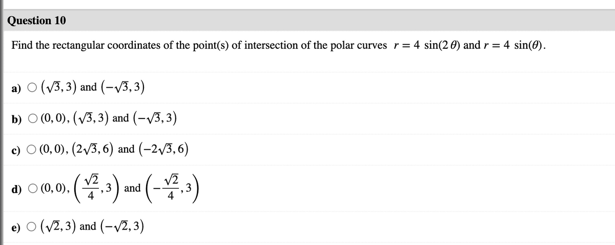 Question 10
Find the rectangular coordinates of the point(s) of intersection of the polar curves r = 4 sin(2 0) and r = 4 sin(0).
a) O (V3,3) and (-V3,3)
b) О (0,0), (V3, 3) and (-V3, 3)
c) O (0, 0), (2/3, 6) and (-2v3,6)
(-용.)
V2
d) O (0, 0),
,3 ) and
e) O (v2, 3) and (-/2,3)
