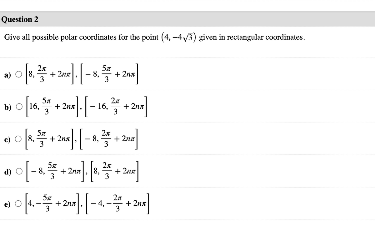 Question 2
Give all possible polar coordinates for the point (4, –4/3) given in rectangular coordinates.
8,
+ 2nn
3
+ 2nn
a)
8,
3
5л
b) O 16,
+ 2na
3
16,
+ 2nn
3
c) O [8,
+ 2na
3
8,
+ 2nn
3
2n
d) O
- 8,
+ 2nn
8,
+ 2nn
3
3
2n
e) O [4,
+ 2nn
3
4,
+ 2nn
|
3
