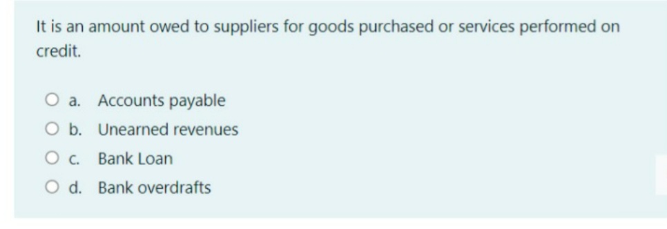 It is an amount owed to suppliers for goods purchased or services performed on
credit.
O a. Accounts payable
O b. Unearned revenues
Bank Loan
O d. Bank overdrafts
