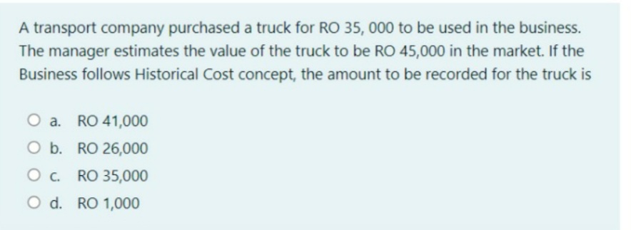 A transport company purchased a truck for RO 35, 000 to be used in the business.
The manager estimates the value of the truck to be RO 45,000 in the market. If the
Business follows Historical Cost concept, the amount to be recorded for the truck is
O a. RO 41,000
O b. RO 26,000
RO 35,000
O d. RO 1,000

