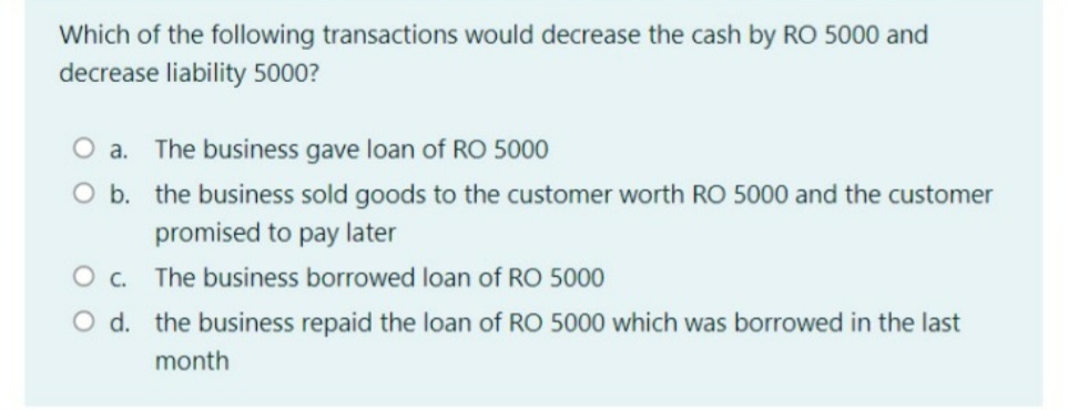 Which of the following transactions would decrease the cash by RO 5000 and
decrease liability 5000?
O a. The business gave loan of RO 5000
O b. the business sold goods to the customer worth RO 5000 and the customer
promised to pay later
O c.
The business borrowed loan of RO 5000
O d. the business repaid the loan of RO 5000 which was borrowed in the last
month
