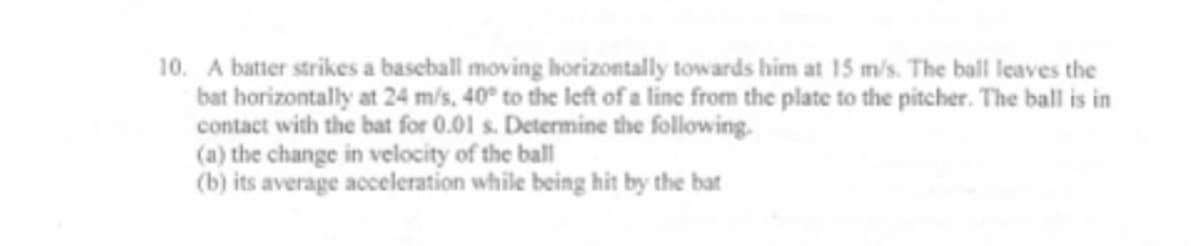 10. A batter strikes a baseball moving horizontally towards him at 15 m/s. The ball leaves the
bat horizontally at 24 m/s, 40° to the left of a line from the plate to the pitcher. The ball is in
contact with the bat for 0.01 s. Determine the following.
(a) the change in velocity of the ball
(b) its average acceleration while being hit by the bat
