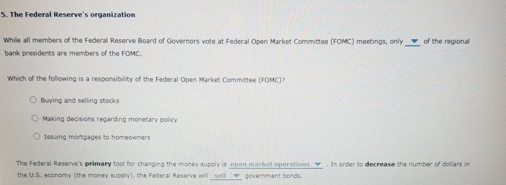 5. The Federal Reserve's organization
While all members of the Federal Reserve Board of Governors vote at Federal Open Market Committee (FOMC) meetings, only
v of the regional
bank presidents are members of the FOMC.
Which of the following is a responsibility of the Federal Open Market Committee (FOMC)?
O Buying and selling stocks
O Making decisions regarding monetary policy
Issuing mortgages to homeowners
The Federal Reserve's primary tool for changing the money supply is open market operations ▼
In order to decrease the number of dollars in
the U.S. economy (the money supply), the Federal Reserve will sell
government bonds.
