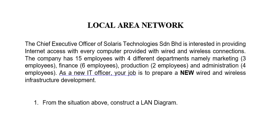 LOCAL AREA NETWORK
The Chief Executive Officer of Solaris Technologies Sdn Bhd is interested in providing
Internet access with every computer provided with wired and wireless connections.
The company has 15 employees with 4 different departments namely marketing (3
employees), finance (6 employees), production (2 employees) and administration (4
employees). As a new IT officer, your job is to prepare a NEW wired and wireless
infrastructure development.
1. From the situation above, construct a LAN Diagram.