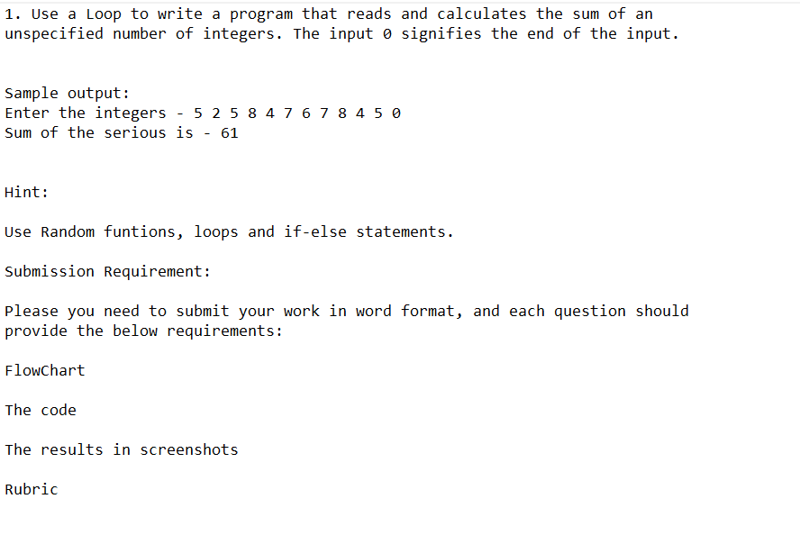 1. Use a Loop to write a program that reads and calculates the sum of an
unspecified number of integers. The input signifies the end of the input.
Sample output:
Enter the integers - 5 2 5 8 4 7 6 7 8 4 5 0
Sum of the serious is - 61
Hint:
Use Random funtions, loops and if-else statements.
Submission Requirement:
Please you need to submit your work in word format, and each question should
provide the below requirements:
Flowchart
The code
The results in screenshots
Rubric