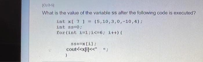 [CLO-5]
What is the value of the variable ss after the following code is executed?
int x[ 7 ] = (5,10,3,0,-10,4);
int ss=0;
for (int i=1;i<=6; i++) {
ss+=x[i];
cout<<x[i]<<" ";
}