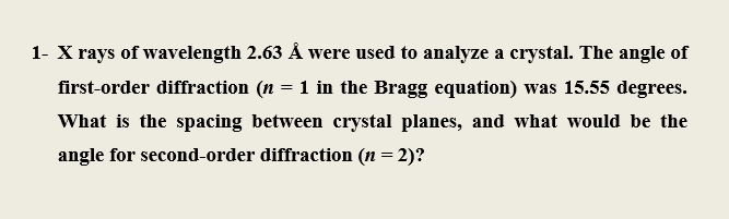 1- X rays of wavelength 2.63 Å were used to analyze a crystal. The angle of
first-order diffraction (n = 1 in the Bragg equation) was 15.55 degrees.
What is the spacing between crystal planes, and what would be the
angle for second-order diffraction (n = 2)?

