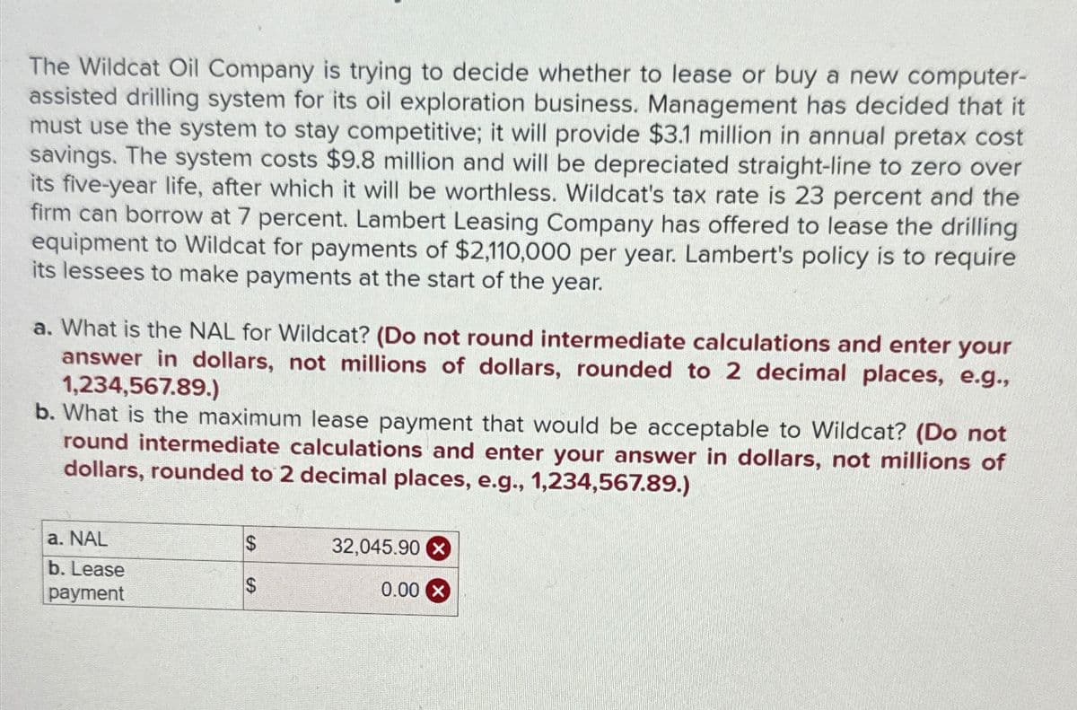 The Wildcat Oil Company is trying to decide whether to lease or buy a new computer-
assisted drilling system for its oil exploration business. Management has decided that it
must use the system to stay competitive; it will provide $3.1 million in annual pretax cost
savings. The system costs $9.8 million and will be depreciated straight-line to zero over
its five-year life, after which it will be worthless. Wildcat's tax rate is 23 percent and the
firm can borrow at 7 percent. Lambert Leasing Company has offered to lease the drilling
equipment to Wildcat for payments of $2,110,000 per year. Lambert's policy is to require
its lessees to make payments at the start of the year.
a. What is the NAL for Wildcat? (Do not round intermediate calculations and enter your
answer in dollars, not millions of dollars, rounded to 2 decimal places, e.g.,
1,234,567.89.)
b. What is the maximum lease payment that would be acceptable to Wildcat? (Do not
round intermediate calculations and enter your answer in dollars, not millions of
dollars, rounded to 2 decimal places, e.g., 1,234,567.89.)
a. NAL
$
32,045.90x
b. Lease
$
payment
0.00 X