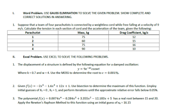 I.
Word Problem. USE GAUSS ELIMINATION TO SOLVE THE GIVEN PROBLEM. SHOW COMPLETE AND
CORRECT SOLUTIONS IN ANSWERING.
1. Suppose that a team of four parachutists is connected by a weightless cord while free-falling at a velocity of 9
m/s. Calculate the tension in each section of cord and the acceleration of the team, given the following:
Mass, kg
Parachutist
Drag Coefficient, kg/s
1
75
12
2
60
15
3
75
16
90
10
I.
Excel Problem. USE EXCEL TO SOLVE THE FOLLOWING PROBLEMS.
1. The displacement of a structure is defined by the following equation for a damped oscillti
y = 9e-ktcoswt
Where k = 0.7 and w = 4. Use the MOSS to determine the root to e = 0.001%.
2. Given f(x) = -2x* – 1.6x* + 12x + 1. Use bisection to determine the maximum of this function. Employ
initial guesses of X =0, X2 = 1, and perform iterations until the approximate relative error falls below 0.05%.
3. The polynomial f(x) = 0.0074x* – 0.284x² + 3.355x? – 12.183x+ 5 has a real root between 15 and 20.
Apply the Newton's Raphson Method to this function using an initial guess of xo = 16.15
