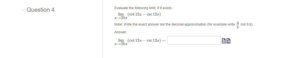 Evaluate the following limit, if it exists :
Question 4
lim (cot 12z – csc 12x)
Note: Write the exact answer not the decimal approximation (for example write
not 0.8)
Answer:
lim (cot 12z – csc 12z) =
