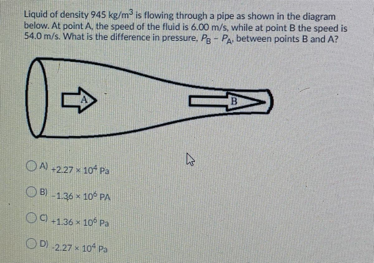 Liquid of density 945 kg/m- is flowing through a pipe as shown in the diagram
below. At point A, the speed of the fluid is 6.00 m/s, while at point B the speed is
54.0 m/s. What is the difference in pressure, P- P, between points B and A?
OA -2.27 x 10 Pa
O B) -1.36 x 10° PA
O9+136 x 1o Pa
OD)
2.27 x 10 Pa
