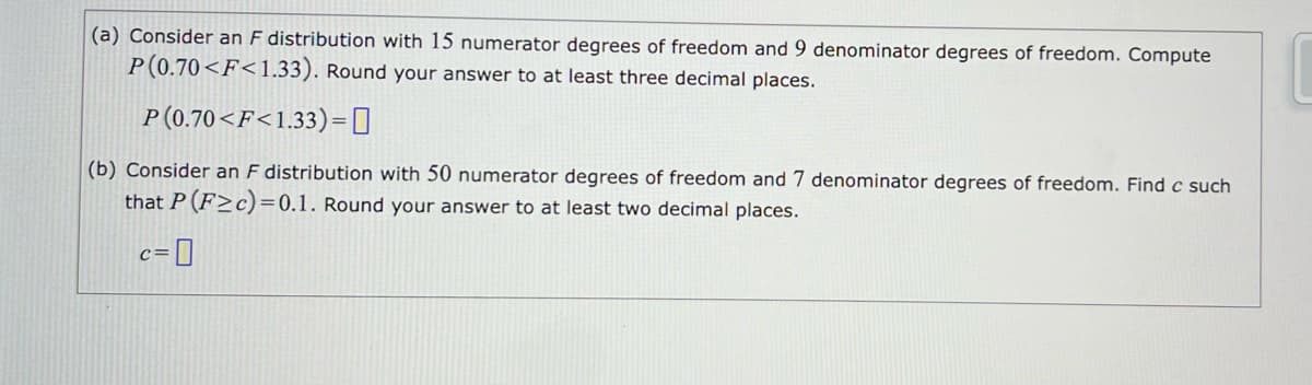 (a) Consider an F distribution with 15 numerator degrees of freedom and 9 denominator degrees of freedom. Compute
P(0.70<F<1.33). Round your answer to at least three decimal places.
P(0.70<F<1.33) =
(b) Consider an F distribution with 50 numerator degrees of freedom and 7 denominator degrees of freedom. Find c such
that P (F≥c)=0.1. Round your answer to at least two decimal places.
c=0