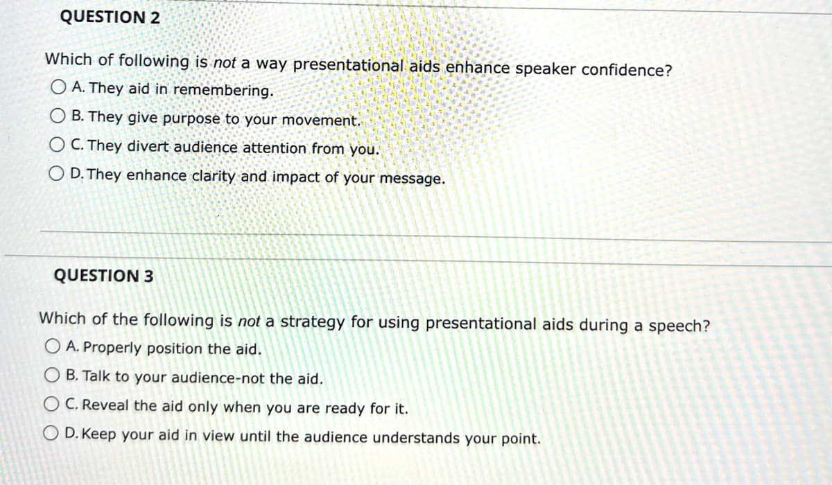 QUESTION 2
Which of following is not a way presentational aids enhance speaker confidence?
O A. They aid in remembering.
OB. They give purpose to your movement.
O C. They divert audience attention from you.
O D. They enhance clarity and impact of your message.
QUESTION 3
Which of the following is not a strategy for using presentational aids during a speech?
O A. Properly position the aid.
B. Talk to your audience-not the aid.
C. Reveal the aid only when you are ready for it.
O D. Keep your aid in view until the audience understands your point.