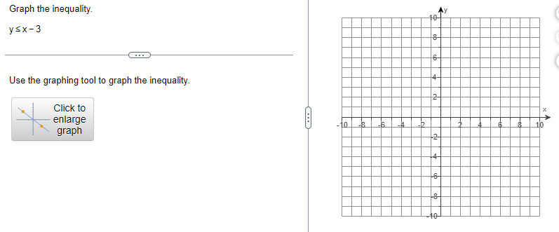 Graph the inequality.
y≤x-3
Use the graphing tool to graph the inequality.
Click to
enlarge
graph
10 -8.
-6 -4
10
8
6-
14-
2-
+2
+4
-6
8
-40-
10
A