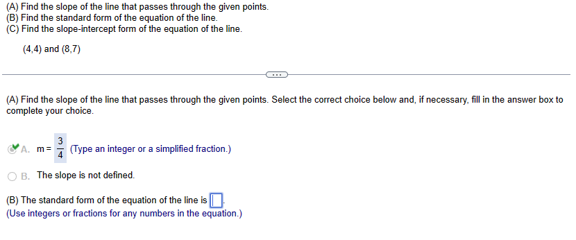 (A)
Find the slope of the line that passes through the given points.
Find the standard form of the equation of the line.
(B)
(C) Find the slope-intercept form of the equation of the line.
(4,4) and (8,7)
(A) Find the slope of the line that passes through the given points. Select the correct choice below and, if necessary, fill in the answer box to
complete your choice.
A. m =
3
(Type an integer or a simplified fraction.)
B. The slope is not defined.
(B) The standard form of the equation of the line is
(Use integers or fractions for any numbers in the equation.)