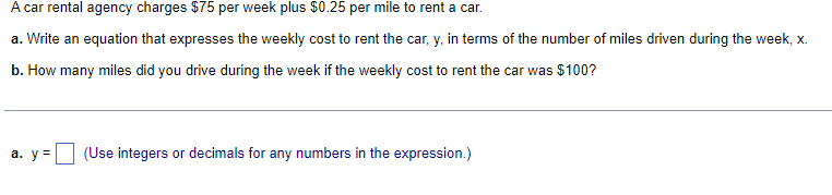 A car rental agency charges $75 per week plus $0.25 per mile to rent a car.
a.
Write an equation that expresses the weekly cost to rent the car, y, in terms of the number of miles driven during the week, x.
b. How many miles did you drive during the week if the weekly cost to rent the car was $100?
a. y = (Use integers or decimals for any numbers in the expression.)