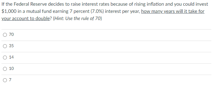 If the Federal Reserve decides to raise interest rates because of rising inflation and you could invest
$1,000 in a mutual fund earning 7 percent (7.0%) interest per year, how many years will it take for
your account to double? (Hint: Use the rule of 70)
O
70
35
14
10
07