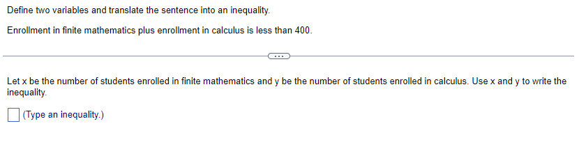 Define two variables and translate the sentence into an inequality.
Enrollment in finite mathematics plus enrollment in calculus is less than 400.
Let x be the number of students enrolled in finite mathematics and y be the number of students enrolled in calculus. Use x and y to write the
inequality.
(Type an inequality.)