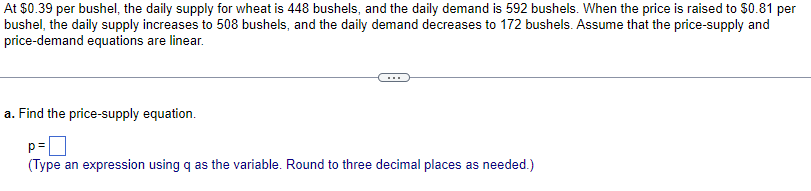 At $0.39 per bushel, the daily supply for wheat is 448 bushels, and the daily demand is 592 bushels. When the price is raised to $0.81 per
bushel, the daily supply increases to 508 bushels, and the daily demand decreases to 172 bushels. Assume that the price-supply and
price-demand equations are linear.
a. Find the price-supply equation.
p=
(Type an expression using q as the variable. Round to three decimal places as needed.)