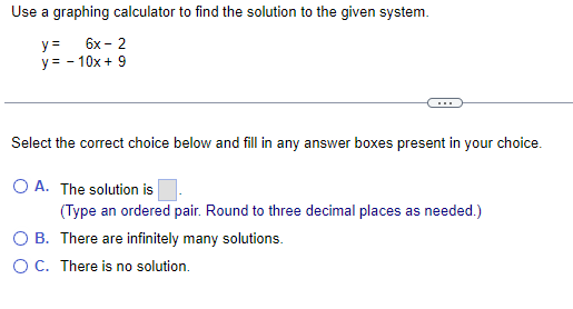 Use a graphing calculator to find the solution to the given system.
y = 6x - 2
y = - 10x + 9
Select the correct choice below and fill in any answer boxes present in your choice.
The solution is
(Type an ordered pair. Round to three decimal places as needed.)
O A.
There are infinitely many solutions.
O B.
O C. There is no solution.