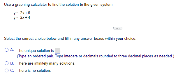 Use graphing calculator to find the solution to the given system.
y = 2x+6
y = 2x+4
Select the correct choice below and fill in any answer boxes within your choice.
O A. The unique solution is
(Type an ordered pair. Type integers or decimals rounded to three decimal places as needed.)
OB. There are infinitely many solutions.
O C. There is no solution.