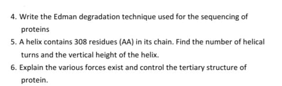 4. Write the Edman degradation technique used for the sequencing of
proteins
5. A helix contains 308 residues (AA) in its chain. Find the number of helical
turns and the vertical height of the helix.
6. Explain the various forces exist and control the tertiary structure of
protein.
