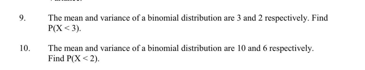 The mean and variance of a binomial distribution are 3 and 2 respectively. Find
P(X < 3).
9.
The mean and variance of a binomial distribution are 10 and 6 respectively.
Find P(X < 2).
10.

