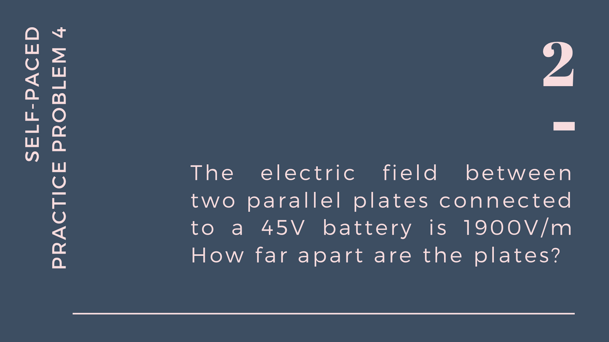 2
The
electric field
between
two parallel plates connected
to a 45V battery is 19o0V/m
How far apart are the plates?
SELF-PACED
PRACTICE PROBLEM 4
