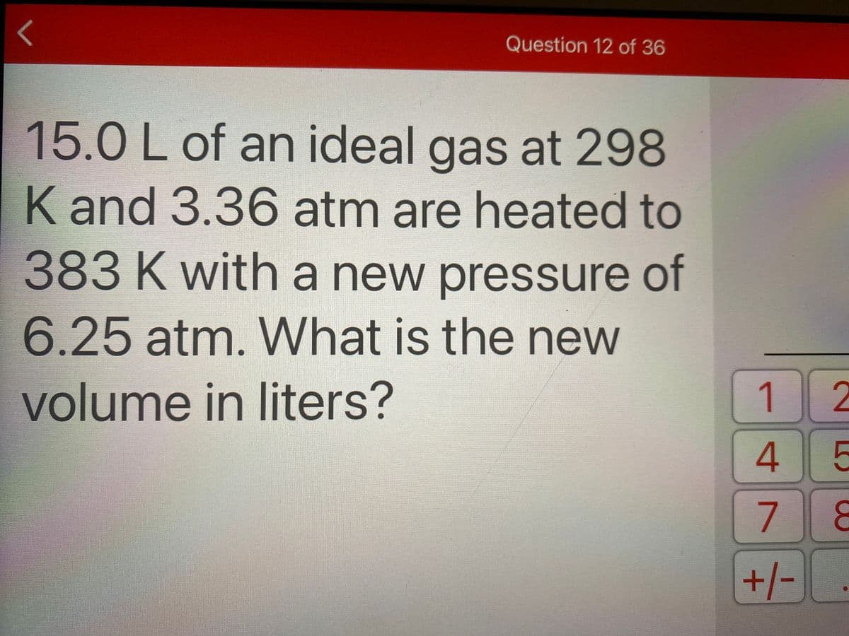 Question 12 of 36
15.0Lof an ideal gas at 298
K and 3.36 atm are heated to
383Kwith a new pressure of
6.25 atm. What is the new
volume in liters?
1 2
4 5
7
+/-
