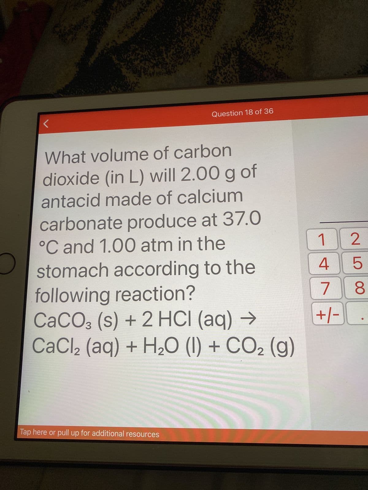 Question 18 of 36
What volume of carbon
dioxide (in L) will 2.00 g of
antacid made of calcium
carbonate produce at 37.0
°C and 1.00 atm in the
stomach according to the
following reaction?
CACO3 (s) + 2 HCI (aq) →
CaCl2 (aq) + H½O (1) + CO2 (g)
9 |ヤ
8.
7.
-+/-
Tap here or pull up for additional resources
