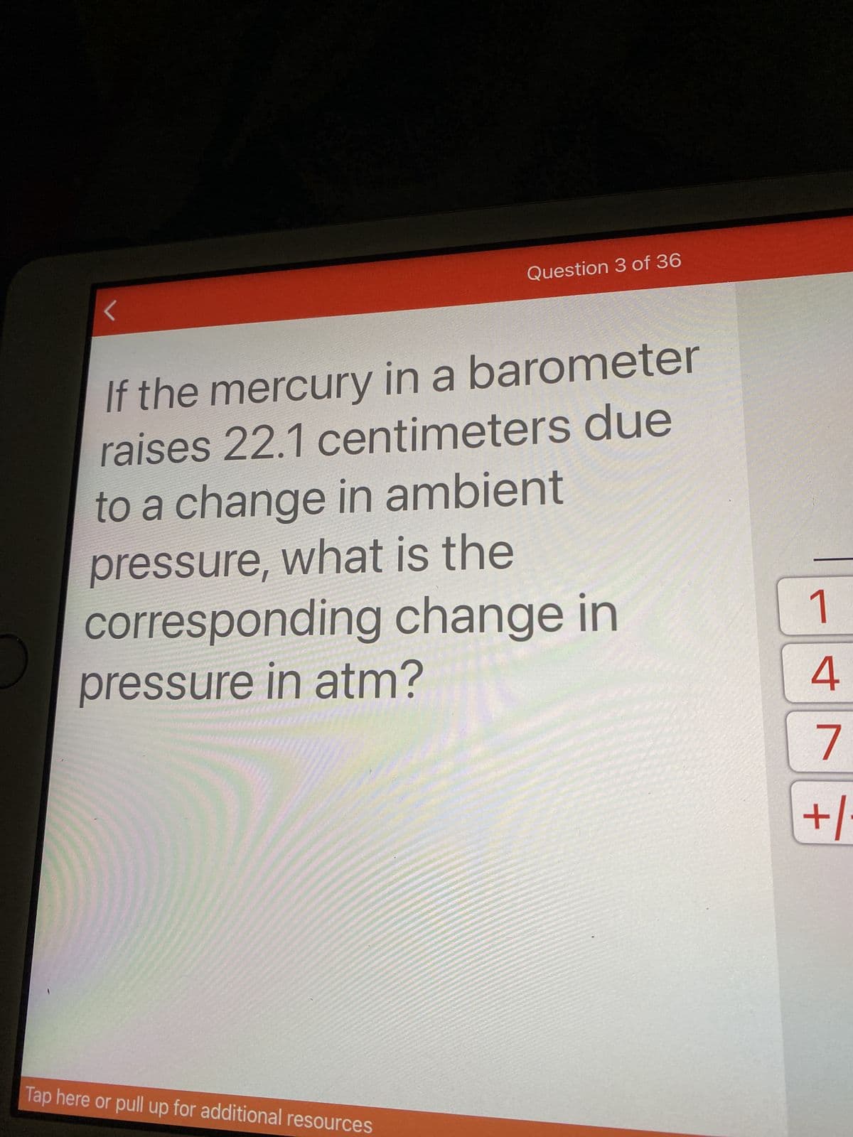 Question 3 of 36
If the mercury in a barometer
raises 22.1 centimeters due
to a change in ambient
pressure, what is the
corresponding change in
pressure in atm?
4.
7.
+/-
Tap here or pull up for additional resources
