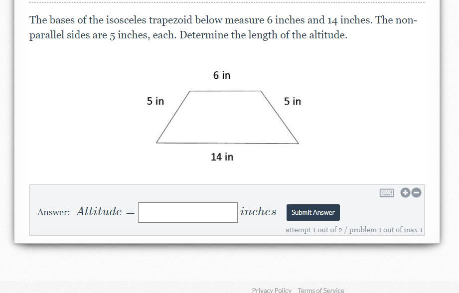 The bases of the isosceles trapezoid below measure 6 inches and 14 inches. The non-
parallel sides are 5 inches, each. Determine the length of the altitude.
6 in
5 in
5 in
14 in
Answer: Altitude
inches
Submit Answer
attempt 1 out of 2/ problem 1 out of max 1
Privacy Policy Terms of Service
