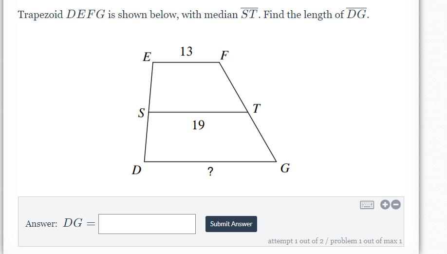 Trapezoid DEFG is shown below, with median ST. Find the length of DG.
E
13
F
T
S
19
D
?
G
Answer: DG
Submit Answer
attempt 1 out of 2/ problem 1 out of max 1
