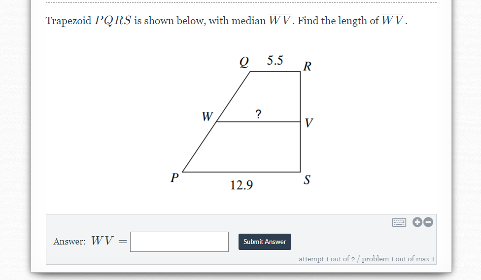 Trapezoid PQRS is shown below, with median WV. Find the length of WV.
5.5
R
W
?
V
S
12.9
Answer: WV =
Submit Answer
attempt 1 out of 2 / problem 1 out of max 1
