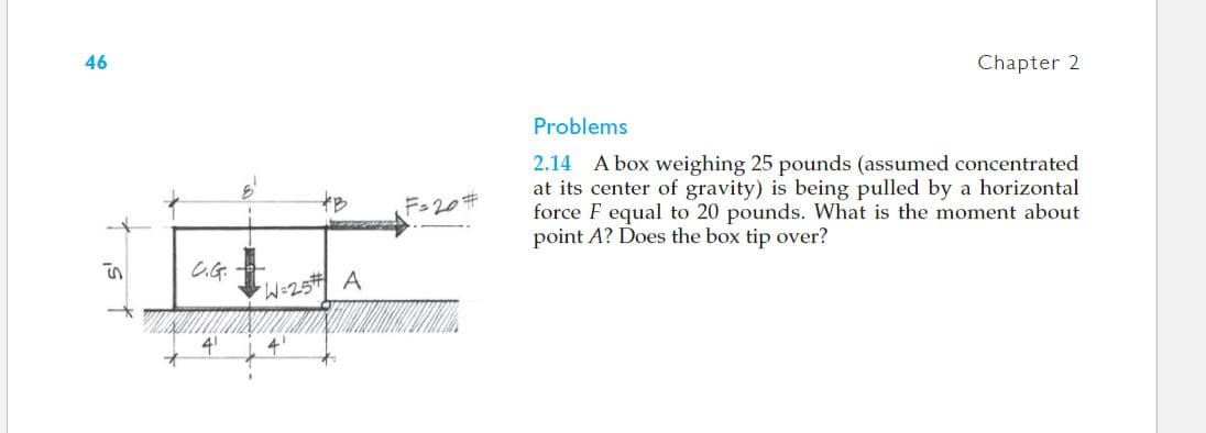 46
Chapter 2
Problems
2.14 A box weighing 25 pounds (assumed concentrated
at its center of gravity) is being pulled by a horizontal
force F equal to 20 pounds. What is the moment about
point A? Does the box tip over?
at
F-20#
