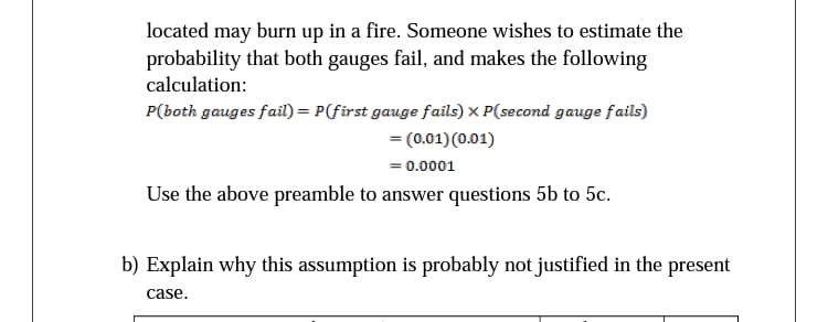 located may burn up in a fire. Someone wishes to estimate the
probability that both gauges fail, and makes the following
calculation:
P(both gauges fail) = P(first gauge fails) x P(second gauge fails)
= (0.01)(0.01)
= 0.0001
Use the above preamble to answer questions 5b to 5c.
b) Explain why this assumption is probably not justified in the present
case.
