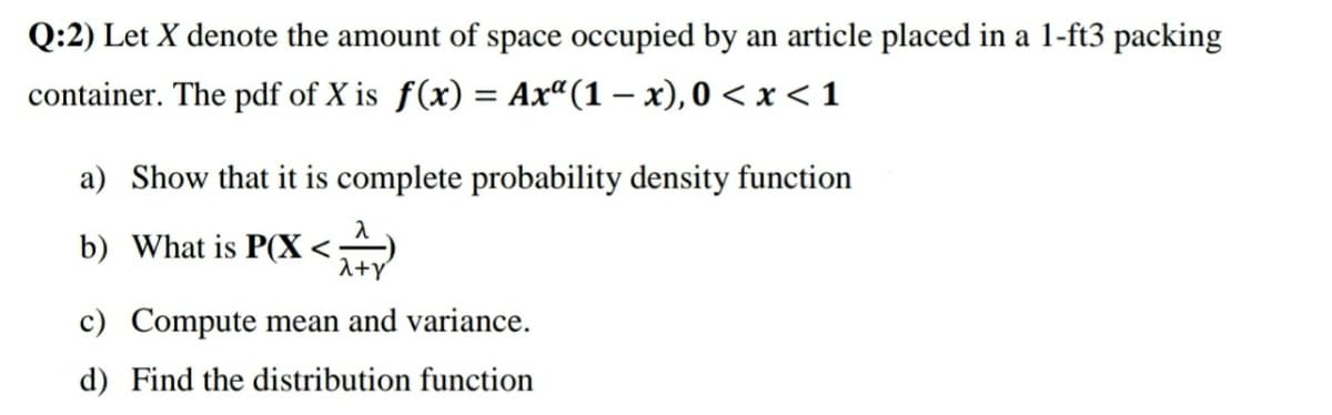 Q:2) Let X denote the amount of space occupied by an article placed in a 1-ft3 packing
container. The pdf of X is f(x) = Ax“(1 – x), 0 < x < 1
a) Show that it is complete probability density function
b) What is P(X <
1+y
c) Compute mean and variance.
d) Find the distribution function
