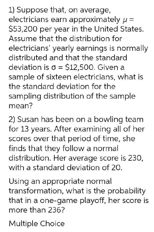 1) Suppose that, on average,
electricians earn approximately u =
$53,200 per year in the United States.
Assume that the distribution for
electricians' yearly earnings is normally
distributed and that the standard
deviation is = $12,500. Given a
sample of sixteen electricians, what is
the standard deviation for the
sampling distribution of the sample
mean?
2) Susan has been on a bowling team
for 13 years. After examining all of her
Scores over that period of time, she
finds that they follow a normal
distribution. Her average score is 230,
with a standard deviation of 20.
Using an appropriate normal
transformation, what is the probability
that in a one-game playoff, her score is
more than 236?
Multiple Choice
