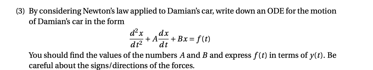 (3) By considering Newton's law applied to Damian's car, write down an ODE for the motion
of Damian's car in the form
d² x
dx
+ A-
+ Bx = f(t)
dt
dt2
You should find the values of the numbers A and B and express f(t) in terms of y(t). Be
careful about the signs/directions of the forces.
