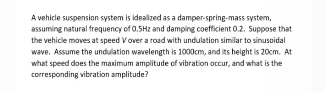 A vehicle suspension system is idealized as a damper-spring-mass system,
assuming natural frequency of 0.5Hz and damping coefficient 0.2. Suppose that
the vehicle moves at speed V over a road with undulation similar to sinusoidal
wave. Assume the undulation wavelength is 1000cm, and its height is 20cm. At
what speed does the maximum amplitude of vibration occur, and what is the
corresponding vibration amplitude?

