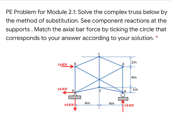 PE Problem for Module 2.1: Solve the complex truss below by
the method of substitution. See component reactions at the
supports. Match the axial bar force by ticking the circle that
corresponds to your answer according to your solution. *
2m
16KN
4m
16 KN
a
1m
4m
4m
10 KN
10 KN
