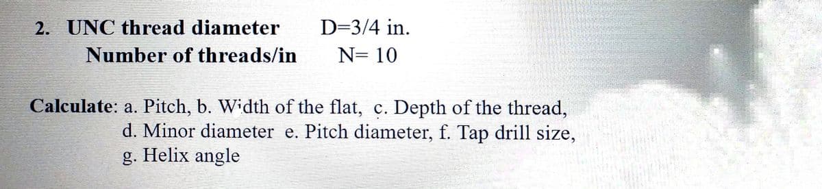 2.
UNC thread diameter
D=3/4 in.
Number of threads/in
N= 10
Calculate: a. Pitch, b. Width of the flat, c. Depth of the thread,
d. Minor diameter e. Pitch diameter, f. Tap drill size,
g. Helix angle
