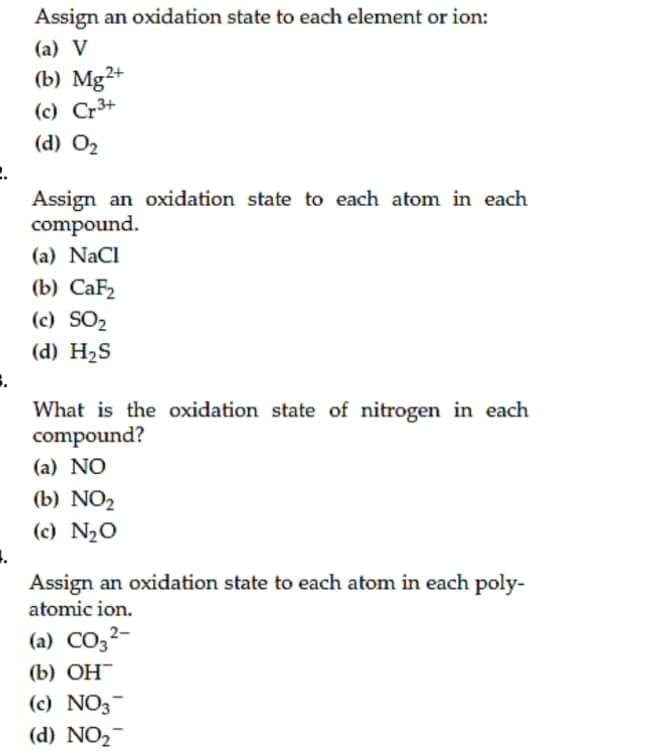 Assign an oxidation state to each element or ion:
(a) V
(b) Mg2+
(c) Cr3+
(d) O2
Assign an oxidation state to each atom in each
compound.
(a) NaCl
(b) СаFz
(c) SO2
(d) H2S
What is the oxidation state of nitrogen in each
compound?
(a) NO
(b) NO2
(c) N20
Assign an oxidation state to each atom in each poly-
atomic ion.
(a) CO,2-
(b) ОН
(c) NO3-
(d) NO2-
