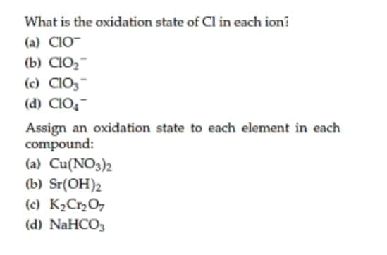 What is the oxidation state of Cl in each ion?
(a) CIO-
(b) CIO2-
(c) CIO,
(d) CIO,
Assign an oxidation state to each element in each
compound:
(a) Cu(NO3)2
(b) Sr(OH)2
(c) K2Cr2O7
(d) NaHCO3
