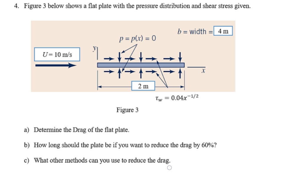 4. Figure 3 below shows a flat plate with the pressure distribution and shear stress given.
b = width = 4 m
p = p(x) = 0
U= 10 m/s
2 m
Tw = 0.04x-1/2
Figure 3
a) Determine the Drag of the flat plate.
b) How long should the plate be if you want to reduce the drag by 60%?
c) What other methods can you use to reduce the drag.
