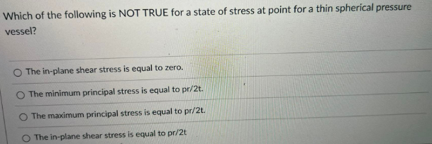 Which of the following is NOT TRUE for a state of stress at point for a thin spherical pressure
vessel?
O The in-plane shear stress is equal to zero.
O The minimum principal stress is equal to pr/2t.
The maximum principal stress is equal to pr/2t.
The in-plane shear stress is equal to pr/2t